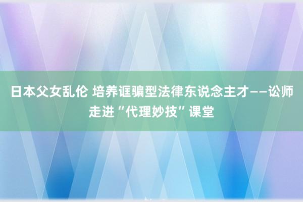 日本父女乱伦 培养诓骗型法律东说念主才——讼师走进“代理妙技”课堂