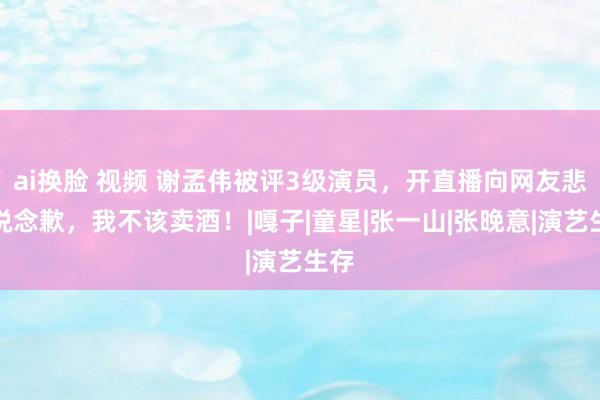 ai换脸 视频 谢孟伟被评3级演员，开直播向网友悲泣说念歉，我不该卖酒！|嘎子|童星|张一山|张晚意|演艺生存