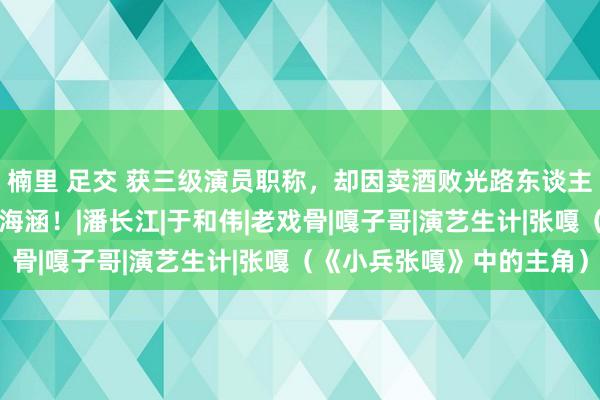 楠里 足交 获三级演员职称，却因卖酒败光路东谈主缘，嘎子谢孟伟哀泣求海涵！|潘长江|于和伟|老戏骨|嘎子哥|演艺生计|张嘎（《小兵张嘎》中的主角）