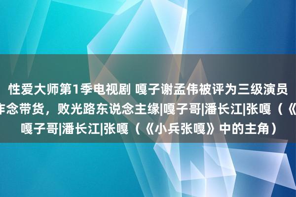 性爱大师第1季电视剧 嘎子谢孟伟被评为三级演员！直播间抽搭称后悔作念带货，败光路东说念主缘|嘎子哥|潘长江|张嘎（《小兵张嘎》中的主角）