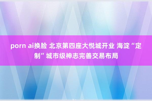 porn ai换脸 北京第四座大悦城开业 海淀“定制”城市级神志完善交易布局